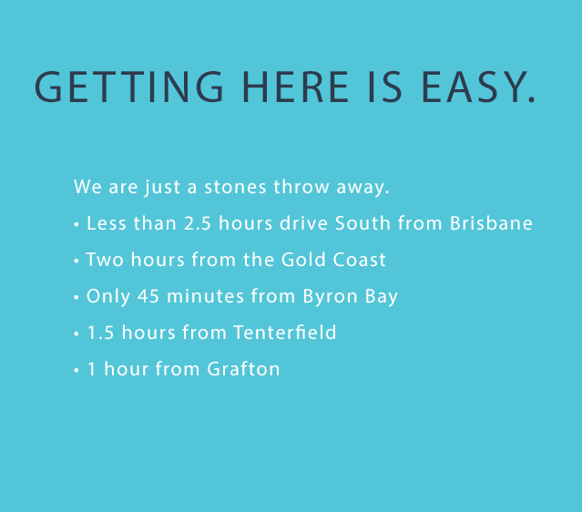 Getting here Getting here is easy. We are just a stones throw away. • Less than 2.5 hours drive South from Brisbane • Two hours from the Gold Coast • Only 45 minutes from Byron Bay • 1.5 hours from Tenterfield • 1 hour from Grafton